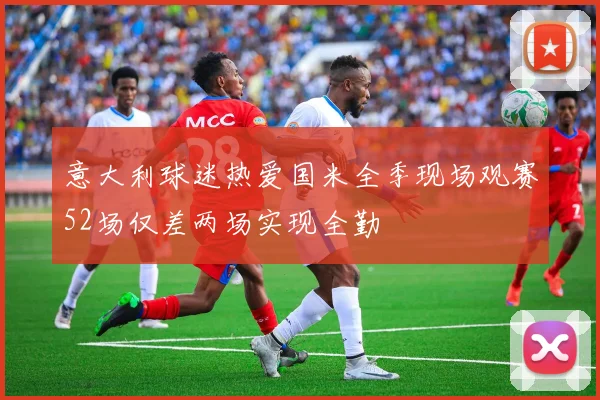 意大利球迷热爱国米全季现场观赛52场仅差两场实现全勤