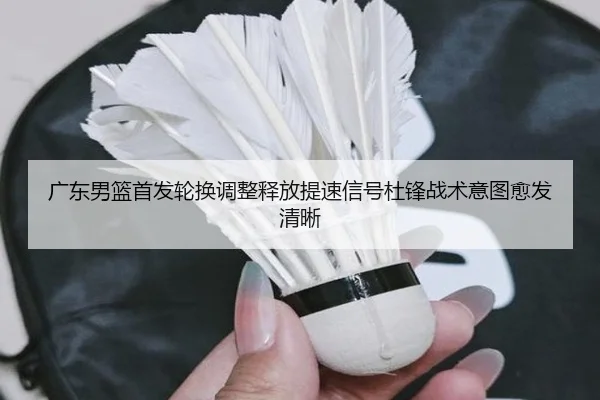 广东男篮首发轮换调整释放提速信号杜锋战术意图愈发清晰